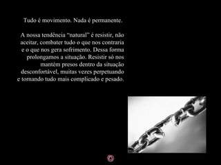 Tudo é movimento. Nada é permanente.    A nossa tendência “natural” é resistir, não aceitar, combater tudo o que nos contraria e o que nos gera sofrimento. Dessa forma prolongamos a situação. Resistir só nos mantém presos dentro da situação desconfortável, muitas vezes perpetuando e tornando tudo mais complicado e pesado. 