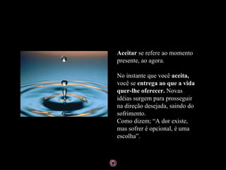 Aceitar  se refere ao momento presente, ao agora. No instante que você  aceita,  você se  entrega ao que a vida quer-lhe oferecer.  Novas idéias surgem para prosseguir na direção desejada, saindo do sofrimento. Como dizem; “A dor existe, mas sofrer é opcional, é uma escolha”. 