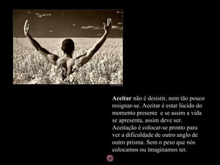 Aceitar  não é desistir, nem tão pouco resignar-se. Aceitar é estar lúcido do momento presente  e se assim a vida se apresenta, assim deve ser. Aceitação é colocar-se pronto para ver a dificuldade de outro anglo de outro prisma. Sem o peso que nós colocamos ou imaginamos ter.  