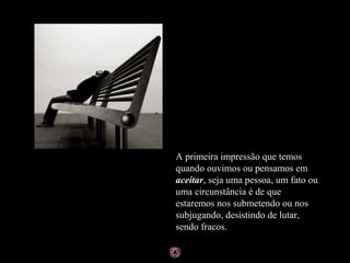 A primeira impressão que temos
quando ouvimos ou pensamos em
aceitar, seja uma pessoa, um fato ou
uma circunstância é de que
estaremos nos submetendo ou nos
subjugando, desistindo de lutar,
sendo fracos.
 