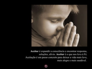 Aceitar  é expandir a consciência e encontrar respostas, soluções, alívio.  Aceitar  é o que nos leva à Fé. Aceitação é um passo concreto para deixar a vida mais leve, mais alegre e mais saudável.  