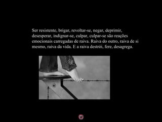 Ser resistente, brigar, revoltar-se, negar, deprimir, desesperar, indignar-se, culpar, culpar-se são reações emocionais carregadas de raiva. Raiva do outro, raiva de si mesmo, raiva da vida. E a raiva destrói, fere, desagrega. 