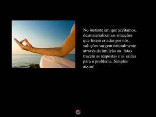 No instante em que aceitamos, desmaterializamos situações que foram criadas por nós, soluções surgem naturalmente através da intuição ou  fatos trazem as respostas e as saídas para o problema. Simples assim! 
