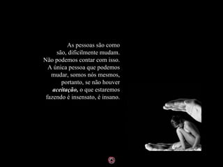 As pessoas são como são, dificilmente mudam. Não podemos contar com isso. A única pessoa que podemos mudar, somos nós mesmos, portanto, se não houver  aceitação,  o que estaremos fazendo é insensato, é insano. 
