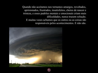 Quando não aceitamos nos tornamos amargos, revoltados,
 aprisionados, frustrados, insatisfeitos, cheios de rancor e
tristeza, e esses padrões mentais e emocionais criam mais
                       dificuldades, nunca trazem solução.
   E muitas vezes achamos que os outros ou as coisas são
             responsáveis pelos acontecimentos. E não são.
 
