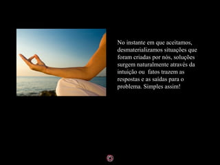 No instante em que aceitamos,
desmaterializamos situações que
foram criadas por nós, soluções
surgem naturalmente através da
intuição ou fatos trazem as
respostas e as saídas para o
problema. Simples assim!
 