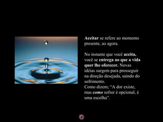 Aceitar se refere ao momento
presente, ao agora.

No instante que você aceita,
você se entrega ao que a vida
quer lhe oferecer. Novas
idéias surgem para prosseguir
na direção desejada, saindo do
sofrimento.
Como dizem; “A dor existe,
mas como sofrer é opcional, é
uma escolha”.
 