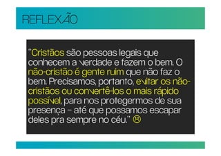 REFLEXÃO

“Cristãos são pessoas legais que
conhecem a verdade e fazem o bem. O
não-cristão é gente ruim que não faz o
bem. Precisamos, portanto, evitar os não-
cristãos ou convertê-los o mais rápido
possível, para nos protegermos de sua
presença – até que possamos escapar
deles pra sempre no céu.”
 