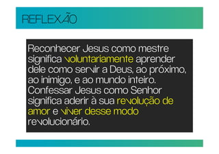 REFLEXÃO

Reconhecer Jesus como mestre
significa voluntariamente aprender
dele como servir a Deus, ao próximo,
ao inimigo, e ao mundo inteiro.
Confessar Jesus como Senhor
significa aderir à sua revolução de
amor e viver desse modo
revolucionário.
 