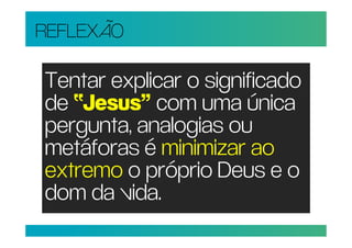 REFLEXÃO

Tentar explicar o significado
de “Jesus” com uma única
pergunta, analogias ou
metáforas é minimizar ao
extremo o próprio Deus e o
dom da vida.
 
