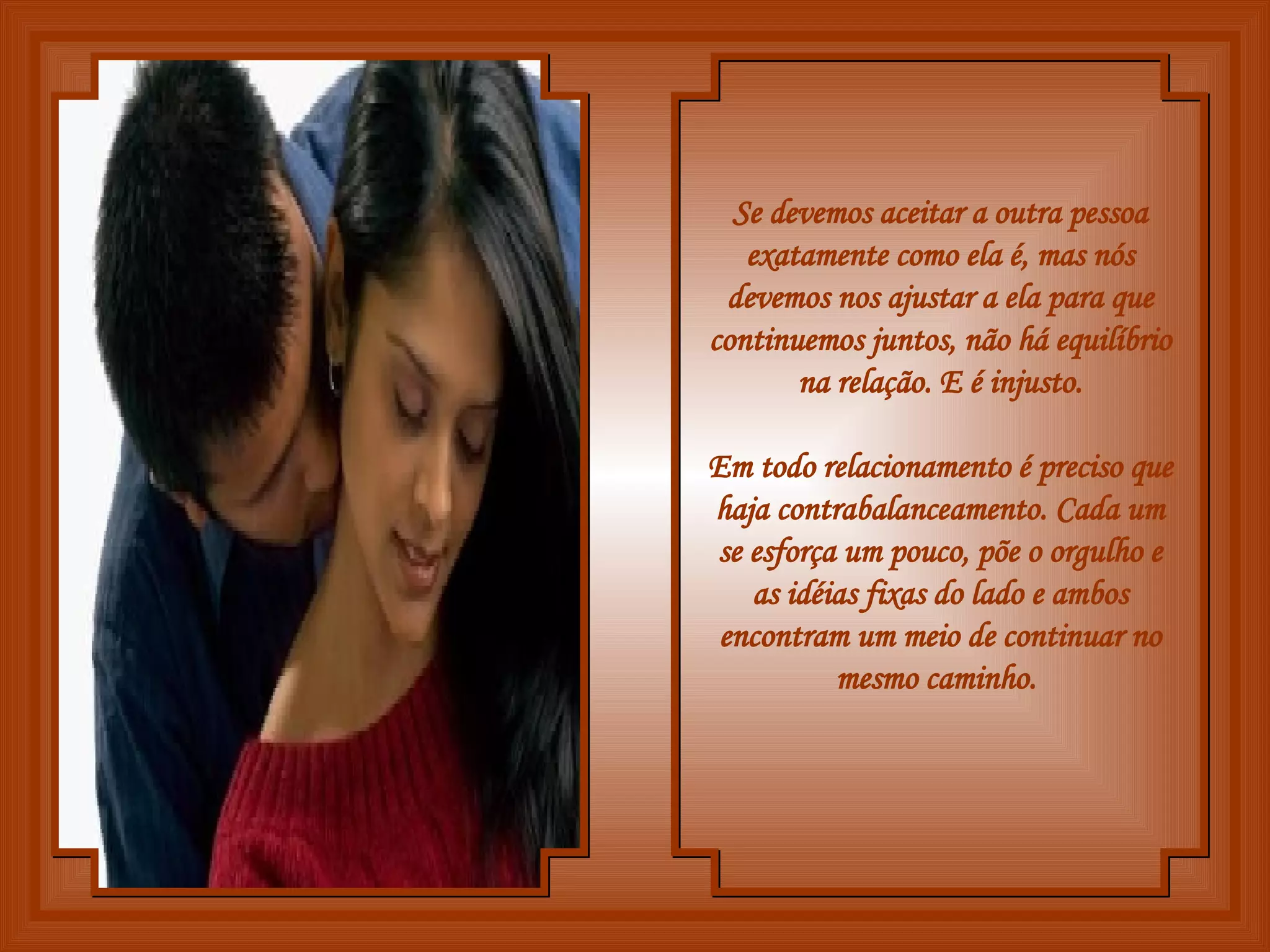 Se devemos aceitar a outra pessoa exatamente como ela é, mas nós devemos nos ajustar a ela para que continuemos juntos, não há equilíbrio na relação. E é injusto. Em todo relacionamento é preciso que haja contrabalanceamento. Cada um se esforça um pouco, põe o orgulho e as idéias fixas do lado e ambos encontram um meio de continuar no mesmo caminho.   