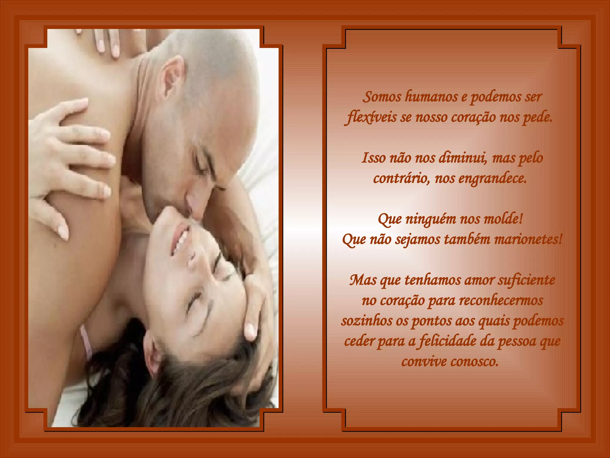 Somos humanos e podemos ser flexíveis se nosso coração nos pede.  Isso não nos diminui, mas pelo contrário, nos engrandece.  Que ninguém nos molde!  Que não sejamos também marionetes!  Mas que tenhamos amor suficiente no coração para reconhecermos sozinhos os pontos aos quais podemos ceder para a felicidade da pessoa que convive conosco.  