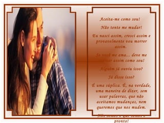 Aceita-me como sou!
Não tente me mudar!
Eu nasci assim, cresci assim e
provavelmente vou morrer
assim.
Se você me ama... deve me
aceitar assim como sou!
Alguém já ouviu isso?
Já disse isso?
É uma súplica. É, na verdade,
uma maneira de dizer, sem
usar palavras, que não
aceitamos mudanças, nem
queremos que nos mudem.
Nós somos o que somos e
pronto!
 