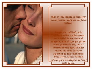Mas se todo mundo se mantiver
nessa posição, cada um vai ficar
isolado.
Porque na realidade, não
podemos mudar a nós e nossa
personalidade por causa de
ninguém, nem deixar que façam
o que querem de nós, mas é
tremendamente egoísta dizer
"aceita-me como sou" que
significa de fato "não estou
disposto(a) a fazer nenhum
esforço para me adaptar ao "seu"
jeito de ser.
 