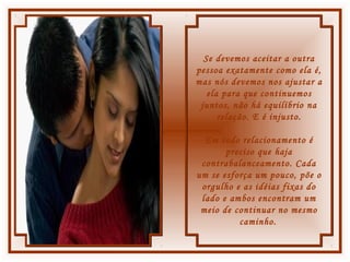 Se devemos aceitar a outra
pessoa exatamente como ela é,
mas nós devemos nos ajustar a
ela para que continuemos
juntos, não há equilíbrio na
relação. E é injusto.
Em todo relacionamento é
preciso que haja
contrabalanceamento. Cada
um se esforça um pouco, põe o
orgulho e as idéias fixas do
lado e ambos encontram um
meio de continuar no mesmo
caminho.
 