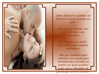 Somos humanos e podemos ser
flexíveis se nosso coração nos
pede.
Isso não nos diminui, mas
pelo contrário, nos
engrandece.
Que ninguém nos molde!
Que não sejamos também
marionetes!
Mas que tenhamos amor
suficiente no coração para
reconhecermos sozinhos os
pontos aos quais podemos
ceder para a felicidade da
pessoa que convive conosco.
 