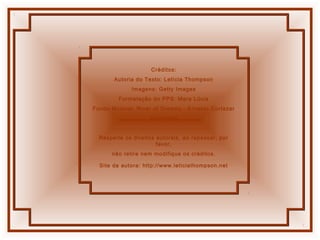 Créditos:
Autoria do Texto: Letícia Thompson
Imagens: Getty Images
Formatação do PPS: Mara Lúcia
Fundo Musical: River of Dreams - Ernesto Cortazar
Abril/2006
Respeite os direitos autorais, ao repassar, por
favor,
não retire nem modifique os créditos.
Site da autora: http://www.leticiathompson.net
 