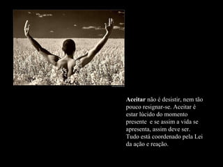 Aceitar  não é desistir, nem tão pouco resignar-se. Aceitar é estar lúcido do momento presente  e se assim a vida se apresenta, assim deve ser. Tudo está coordenado pela Lei da ação e reação.  