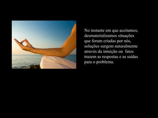 No instante em que aceitamos, desmaterializamos situações que foram criadas por nós, soluções surgem naturalmente através da intuição ou  fatos trazem as respostas e as saídas para o problema.  
