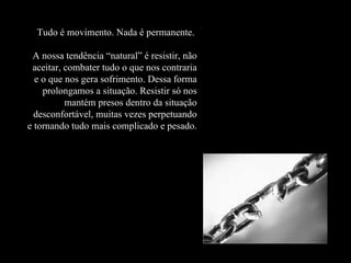 Tudo é movimento. Nada é permanente.    A nossa tendência “natural” é resistir, não aceitar, combater tudo o que nos contraria e o que nos gera sofrimento. Dessa forma prolongamos a situação. Resistir só nos mantém presos dentro da situação desconfortável, muitas vezes perpetuando e tornando tudo mais complicado e pesado. 