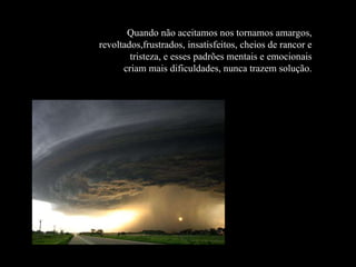 Quando não aceitamos nos tornamos amargos, revoltados,frustrados, insatisfeitos, cheios de rancor e tristeza, e esses padrões mentais e emocionais criam mais dificuldades, nunca trazem solução. 