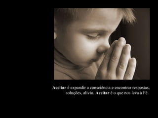 Aceitar  é expandir a consciência e encontrar respostas, soluções, alívio.  Aceitar  é o que nos leva à Fé.  