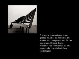 A primeira impressão que temos quando ouvimos ou pensamos em  aceitar , seja uma pessoa, um fato ou uma circunstância é de que estaremos nos submetendo ou nos subjugando, desistindo de lutar, sendo fracos. 