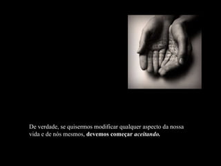 De verdade, se quisermos modificar qualquer aspecto da nossa vida e de nós mesmos,  devemos começar  aceitando. 