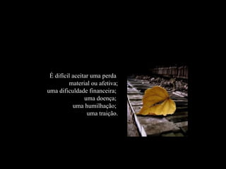 É difícil aceitar uma perda  material ou afetiva;   uma dificuldade financeira;  uma doença;  uma humilhação;  uma traição. 