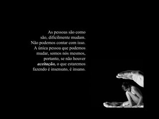 As pessoas são como são, dificilmente mudam. Não podemos contar com isso. A única pessoa que podemos mudar, somos nós mesmos, portanto, se não houver  aceitação,  o que estaremos fazendo é insensato, é insano. 