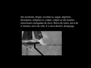 Ser resistente, brigar, revoltar-se, negar, deprimir, desesperar, indignar-se, culpar, culpar-se são reações emocionais carregadas de raiva. Raiva do outro, raiva de si mesmo, raiva da vida. E a raiva destrói, desagrega. 