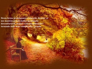 Dessa forma prolongamos a situação. Resistir só nos mantém presos dentro da situação desconfortável, muitas vezes perpetuando e tornando tudo mais complicado e pesado. 