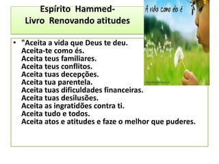 Espírito Hammed-
Livro Renovando atitudes
• "Aceita a vida que Deus te deu.
Aceita-te como és.
Aceita teus familiares.
Aceita teus conflitos.
Aceita tuas decepções.
Aceita tua parentela.
Aceita tuas dificuldades financeiras.
Aceita tuas desilusões.
Aceita as ingratidões contra ti.
Aceita tudo e todos.
Aceita atos e atitudes e faze o melhor que puderes.
 