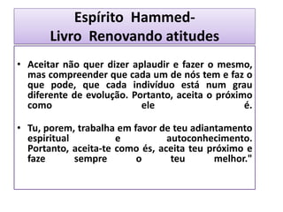 Espírito Hammed-
Livro Renovando atitudes
• Aceitar não quer dizer aplaudir e fazer o mesmo,
mas compreender que cada um de nós tem e faz o
que pode, que cada indivíduo está num grau
diferente de evolução. Portanto, aceita o próximo
como ele é.
• Tu, porem, trabalha em favor de teu adiantamento
espiritual e autoconhecimento.
Portanto, aceita-te como és, aceita teu próximo e
faze sempre o teu melhor."
 
