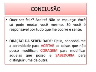 CONCLUSÃO
• Quer ser feliz? Aceite! Não se esqueça: Você
só pode mudar você mesmo. Só você é
responsável por tudo que lhe ocorre e sente.
• ORAÇÃO DA SERENIDADE: Deus, concedei-me
a serenidade para ACEITAR as coisas que não
posso modificar, CORAGEM para modificar
aquelas que posso e SABEDORIA para
distinguir uma da outra.
 