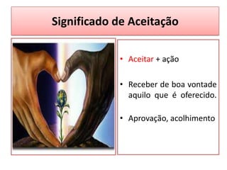 Significado de Aceitação
• Aceitar + ação
• Receber de boa vontade
aquilo que é oferecido.
• Aprovação, acolhimento
 