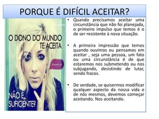 PORQUE É DIFÍCIL ACEITAR?
• Quando precisamos aceitar uma
circunstância que não foi planejada,
o primeiro impulso que temos é o
de ser resistente à nova situação.
• A primeira impressão que temos
quando ouvimos ou pensamos em
aceitar , seja uma pessoa, um fato
ou uma circunstância é de que
estaremos nos submetendo ou nos
subjugando, desistindo de lutar,
sendo fracos.
• De verdade, se quisermos modificar
qualquer aspecto da nossa vida e
de nós mesmos, devemos começar
aceitando. Nos aceitando.
 