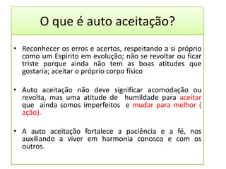 O que é auto aceitação?
• Reconhecer os erros e acertos, respeitando a si próprio
como um Espírito em evolução; não se revoltar ou ficar
triste porque ainda não tem as boas atitudes que
gostaria; aceitar o próprio corpo físico
• Auto aceitação não deve significar acomodação ou
revolta, mas uma atitude de humildade para aceitar
que ainda somos imperfeitos e mudar para melhor (
ação).
• A auto aceitação fortalece a paciência e a fé, nos
auxiliando a viver em harmonia conosco e com os
outros.
 