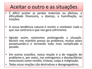 Aceitar o outro e as situações
• É difícil aceitar as perdas materiais ou afetivas, a
dificuldade financeira, a doença, a humilhação, as
traições.
• A nossa tendência natural é resistir e combater tudo o
que nos contraria e que nos gera sofrimento.
• Agindo assim, estaremos prolongando a situação.
Resistir nos mantém presos ao problema, muitas vezes
perpetuando-o e tornando tudo mais complicado e
pesado.
• Em outras ocasiões, nossa reação é a de negação do
problema e, por vezes, nos entregamos a desequilíbrios
emocionais como revolta, tristeza, culpa e indignação.
• Todas essas reações são destrutivas e desagregadoras.
 