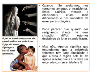 • Quando não aceitamos, nos
tornamos amargos e insatisfeitos.
Esses padrões mentais e
emocionais criam mais
dificuldades e nos impedem de
enxergar as soluções.
• Pode parecer que quando nos
resignamos diante de uma
situação difícil, estamos
desistindo de lutar e sendo fracos.
• Mas não. Apenas significa que
entendemos que a existência
terrestre tem uma finalidade e
que a vida é regida pela lei de
ação e reação; que a luta deve ser
encarada com serenidade e fé.
 