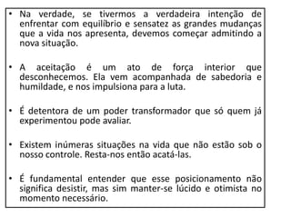 • Na verdade, se tivermos a verdadeira intenção de
enfrentar com equilíbrio e sensatez as grandes mudanças
que a vida nos apresenta, devemos começar admitindo a
nova situação.
• A aceitação é um ato de força interior que
desconhecemos. Ela vem acompanhada de sabedoria e
humildade, e nos impulsiona para a luta.
• É detentora de um poder transformador que só quem já
experimentou pode avaliar.
• Existem inúmeras situações na vida que não estão sob o
nosso controle. Resta-nos então acatá-las.
• É fundamental entender que esse posicionamento não
significa desistir, mas sim manter-se lúcido e otimista no
momento necessário.
 