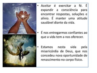 • Aceitar é exercitar a fé. É
expandir a consciência para
encontrar respostas, soluções e
alívio. É manter uma atitude
saudável diante da vida.
• É nos entregarmos confiantes ao
que a vida tem a nos oferecer.
• Estamos nesta vida pela
misericórdia de Deus, que nos
concedeu nova oportunidade de
renascimento no corpo físico.
 