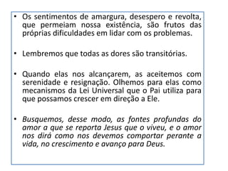• Os sentimentos de amargura, desespero e revolta,
que permeiam nossa existência, são frutos das
próprias dificuldades em lidar com os problemas.
• Lembremos que todas as dores são transitórias.
• Quando elas nos alcançarem, as aceitemos com
serenidade e resignação. Olhemos para elas como
mecanismos da Lei Universal que o Pai utiliza para
que possamos crescer em direção a Ele.
• Busquemos, desse modo, as fontes profundas do
amor a que se reporta Jesus que o viveu, e o amor
nos dirá como nos devemos comportar perante a
vida, no crescimento e avanço para Deus.
 