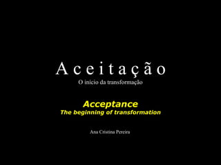 Aceitação
     O início da transformação


       Acceptance
The beginning of transformation


         Ana Cristina Pereira
 