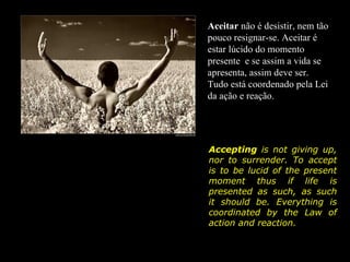 Aceitar não é desistir, nem tão
pouco resignar-se. Aceitar é
estar lúcido do momento
presente e se assim a vida se
apresenta, assim deve ser.
Tudo está coordenado pela Lei
da ação e reação.




Accepting is not giving up,
nor to surrender. To accept
is to be lucid of the present
moment thus if life is
presented as such, as such
it should be. Everything is
coordinated by the Law of
action and reaction.
 
