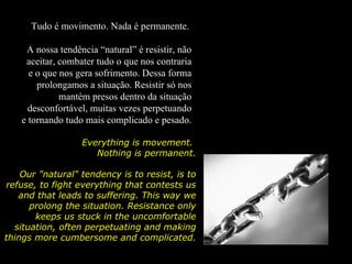 Tudo é movimento. Nada é permanente.

     A nossa tendência “natural” é resistir, não
     aceitar, combater tudo o que nos contraria
      e o que nos gera sofrimento. Dessa forma
        prolongamos a situação. Resistir só nos
              mantém presos dentro da situação
      desconfortável, muitas vezes perpetuando
    e tornando tudo mais complicado e pesado.

                   Everything is movement.
                      Nothing is permanent.

    Our "natural" tendency is to resist, is to
refuse, to fight everything that contests us
   and that leads to suffering. This way we
      prolong the situation. Resistance only
       keeps us stuck in the uncomfortable
  situation, often perpetuating and making
things more cumbersome and complicated.
                                complicated
 