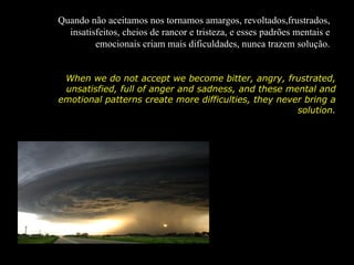 Quando não aceitamos nos tornamos amargos, revoltados,frustrados,
  insatisfeitos, cheios de rancor e tristeza, e esses padrões mentais e
         emocionais criam mais dificuldades, nunca trazem solução.


 When we do not accept we become bitter, angry, frustrated,
 unsatisfied, full of anger and sadness, and these mental and
emotional patterns create more difficulties, they never bring a
                                                      solution.
 