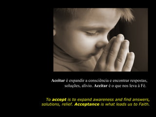 Aceitar é expandir a consciência e encontrar respostas,
           soluções, alívio. Aceitar é o que nos leva à Fé.


  To accept is to expand awareness and find answers,
solutions, relief. Acceptance is what leads us to Faith.
 