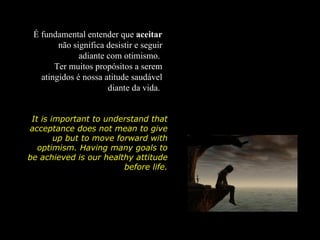 É fundamental entender que aceitar
        não significa desistir e seguir
              adiante com otimismo.
       Ter muitos propósitos a serem
   atingidos é nossa atitude saudável
                      diante da vida.


 It is important to understand that
acceptance does not mean to give
        up but to move forward with
   optimism. Having many goals to
be achieved is our healthy attitude
                         before life.
 