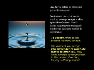Aceitar se refere ao momento
presente, ao agora.

No instante que você aceita,
você se entrega ao que a vida
quer-lhe oferecer. Novas
idéias surgem para prosseguir
na direção desejada, saindo do
sofrimento.

To accept refers to the
present moment, to now.

The moment you accept,
you surrender to what life
wants to offer you. New
ideas emerge so we proceed
in the desired direction,
leaving suffering behind.
 